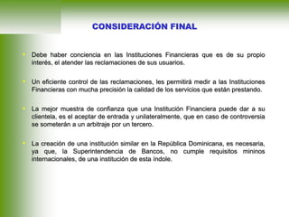 • Debe haber conciencia en las Instituciones Financieras que es de su propio
interés, el atender las reclamaciones de sus usuarios.
• Un eficiente control de las reclamaciones, les permitirá medir a las Instituciones
Financieras con mucha precisión la calidad de los servicios que están prestando.
• La mejor muestra de confianza que una Institución Financiera puede dar a su
clientela, es el aceptar de entrada y unilateralmente, que en caso de controversia
se someterán a un arbitraje por un tercero.
• La creación de una institución similar en la República Dominicana, es necesaria,
ya que, la Superintendencia de Bancos, no cumple requisitos mininos
internacionales, de una institución de esta índole.
CONSIDERACIÓN FINAL
 