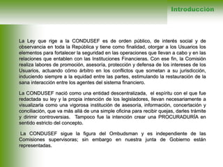 La Ley que rige a la CONDUSEF es de orden público, de interés social y de
observancia en toda la República y tiene como finalidad, otorgar a los Usuarios los
elementos para fortalecer la seguridad en las operaciones que llevan a cabo y en las
relaciones que entablen con las Instituciones Financieras. Con ese fin, la Comisión
realiza labores de promoción, asesoría, protección y defensa de los intereses de los
Usuarios, actuando cómo árbitro en los conflictos que sometan a su jurisdicción,
induciendo siempre a la equidad entre las partes, estimulando la restauración de la
sana interacción entre los agentes del sistema financiero.
La CONDUSEF nació como una entidad descentralizada, el espíritu con el que fue
redactada su ley y la propia intención de los legisladores, llevan necesariamente a
visualizarla como una vigorosa institución de asesoría, información, concertación y
conciliación, que va más allá de una simple oficina para recibir quejas, darles trámite
y dirimir controversias. Tampoco fue la intención crear una PROCURADURÍA en
sentido estricto del concepto.
La CONDUSEF sigue la figura del Ombudsman y es independiente de las
Comisiones supervisoras; sin embargo en nuestra junta de Gobierno están
representadas.
Introducción
 