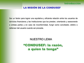 Ser un factor para lograr una equitativa y eficiente relación entre los usuarios de
servicios financieros y las Instituciones que los prestan, orientando y asesorando
a ambas partes y en caso de inconformidad, fungir como conciliador, árbitro o
defensor del usuario cuando así proceda.
Introducción
NUESTRO LEMA
“CONDUSEF: la razón,
a quien la tenga”
LA MISIÓN DE LA CONDUSEF
 