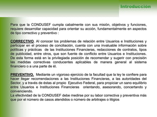 Para que la CONDUSEF cumpla cabalmente con sus misión, objetivos y funciones,
requiere desarrollar capacidad para orientar su acción, fundamentalmente en aspectos
de tipo correctivo y preventivo :
CORRECTIVO. Al conocer los problemas de relación entre Usuarios e Instituciones y
participar en el proceso de conciliación, cuenta con una invaluable información sobre
políticas y prácticas de las Instituciones Financieras, redacciones de contratos, tipos
de publicidad, entre otros, que son fuente de conflicto entre Usuarios e Instituciones.
De esta forma está en la privilegiada posición de recomendar y sugerir con precisión
las medidas correctivas conducentes aplicables de manera general al sistema
financiero o a una parte de él.
PREVENTIVO. Mediante un vigoroso ejercicio de la facultad que la ley le confiere para
hacer llegar recomendaciones a las Instituciones Financieras, a las autoridades del
Sector, y a través de éstas al propio Ejecutivo Federal, para propiciar un sano equilibrio
entre Usuarios e Instituciones Financieras orientando, asesorando, concertando y
convenciendo.
La efectividad de la CONDUSEF debe medirse por su labor correctiva y preventiva más
que por el número de casos atendidos o número de arbitrajes o litigios
Introducción
 