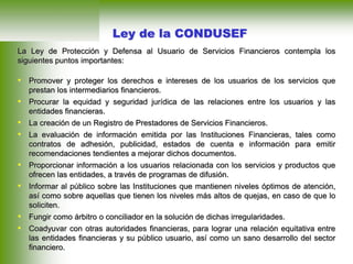 La Ley de Protección y Defensa al Usuario de Servicios Financieros contempla los
siguientes puntos importantes:
• Promover y proteger los derechos e intereses de los usuarios de los servicios que
prestan los intermediarios financieros.
• Procurar la equidad y seguridad jurídica de las relaciones entre los usuarios y las
entidades financieras.
• La creación de un Registro de Prestadores de Servicios Financieros.
• La evaluación de información emitida por las Instituciones Financieras, tales como
contratos de adhesión, publicidad, estados de cuenta e información para emitir
recomendaciones tendientes a mejorar dichos documentos.
• Proporcionar información a los usuarios relacionada con los servicios y productos que
ofrecen las entidades, a través de programas de difusión.
• Informar al público sobre las Instituciones que mantienen niveles óptimos de atención,
así como sobre aquellas que tienen los niveles más altos de quejas, en caso de que lo
soliciten.
• Fungir como árbitro o conciliador en la solución de dichas irregularidades.
• Coadyuvar con otras autoridades financieras, para lograr una relación equitativa entre
las entidades financieras y su público usuario, así como un sano desarrollo del sector
financiero.
Ley de la CONDUSEF
 