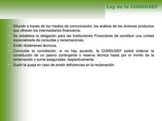• Difundir a través de los medios de comunicación, los análisis de los diversos productos
que ofrecen los intermediarios financieros.
• Se establece la obligación para las Instituciones Financieras de constituir una unidad
especializada de consultas y reclamaciones.
• Emitir dictámenes técnicos.
• Concluida la conciliación, si no hay acuerdo, la CONDUSEF podrá ordenar la
constitución de un pasivo contingente o reserva técnica hasta por el monto de la
reclamación o suma aseguradas, respectivamente.
• Suplir la queja en caso de existir deficiencias en la reclamación
Ley de la CONDUSEF
 