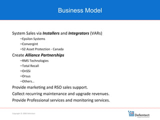 System Sales via  Installers  and  Integrators  (VARs) Epsilon Systems Convergint  S2 Asset Protection - Canada Create  Alliance Partnerships RMS Technologies Total Recall OnSSi Orsus Others… Provide marketing and RSO sales support. Collect recurring maintenance and upgrade revenues. Provide Professional services and monitoring services. Business Model Copyright © 2008 Defentect 