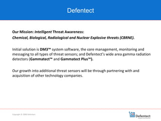 Our Mission:  Intelligent  Threat Awareness: Chemical, Biological, Radiological and Nuclear Explosive threats (CBRNE). Initial solution is  DM3™  system software, the core management, monitoring and messaging to all types of threat sensors; and Defentect’s wide area gamma radiation detectors ( Gammatect™  and  Gammatect Plus™). Our growth into additional threat sensors will be through partnering with and acquisition of other technology companies. Copyright © 2008 Defentect Defentect 