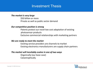 Investment Thesis Copyright © 2008 Defentect The market is very large $50 billion or more Private as well as public sector demand Our competitive position is strong Patents protect our novel low cost adaptation of existing  photosensor products  Exclusive commercial relationships with marketing partners We are ready to meet the market Existing service providers are channels to market Existing electronics manufacturers are supply chain partners The market will inevitably evolve in one of two ways Organically (our base case) Catastrophically 