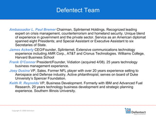 Defentect Team Copyright © 2008 Defentect Ambassador L. Paul Bremer   Chairman, Splinternet Holdings. Recognized leading expert on crisis management, counterterrorism and homeland security. Unique blend of experience in government and the private sector. Service as an American diplomat spanned eight Presidents; and Special Assistant or Executive Assistant to six Secretaries of State. James Ackerly  CEO/Founder, Splinternet. Extensive communications technology experience including AMR Corp., AT&T and Cronus Technologies. Williams College, Harvard Business School Frank O’Connor   President/Founder, Vidiation (acquired 4/08). 25 years technology business management experience.  Joey Dusina  VP, Sales. Former NFL player with over 20 years experience selling to Aerospace and Defense industry. Active philanthropist; serves on board of Duke University’s Spencer Foundation. Keith R. Reynolds   VP, Business Development. Formerly with IBM and Advanced Fuel Research. 20 years technology business development and strategic planning experience. Southern Illinois University. 