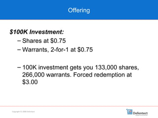 Offering Copyright © 2008 Defentect $100K Investment: Shares at $0.75 Warrants, 2-for-1 at $0.75 100K investment gets you 133,000 shares, 266,000 warrants. Forced redemption at $3.00 