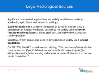Significant commercial applications are widely available –– medical, academic, agricultural and industrial settings: 6,000 hospitals  in the US store thousands of curies of Cesium-137, a component of nuclear medicine. Cesium-137 is widely used in  cancer therapy machines , hospital blood sterilizers and elsewhere as a water-soluble powder.  Cobalt 60, which can also be used in dirty bombs, is widely used in  food irradiation . On 2/21/08, the NRC issued a report stating,  “The presence of these sizable sources in areas (hospitals) that are potentially attractive targets (for attack) is a major factor making radioactive cesium chloride such a concern to the committee.” Legal Radiological Sources Copyright © 2008 Defentect 