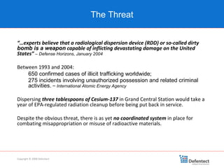 “… experts believe that a radiological dispersion device (RDD) or so-called dirty  bomb is a weapon  capable of inflicting devastating damage on the United States”   –   Defense Horizons, January 2004 Between 1993 and 2004: 650 confirmed cases of illicit trafficking worldwide; 275 incidents involving unauthorized possession and related criminal activities.  –  International Atomic Energy Agency   Dispersing  three tablespoons   of Cesium-137  in Grand Central Station would take a year of EPA-regulated radiation cleanup before being put back in service. Despite the obvious threat, there is as yet  no coordinated system  in place for combating misappropriation or misuse of radioactive materials. The Threat Copyright © 2008 Defentect 