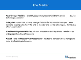 Self Storage Facilities  – over 50,000 primary locations in the US alone.  – Source: Self Storage Association Hospitals  – over 1500 primary  storage  facilities for Radioactive Isotopes. Under new and existing rules from the NRC to monitor and control all isotopes. -  NRC Orders of Increased Control ) Waste Management Facilities  – issues all over the country at over 1000 facilities with proper handling of materials. Local, State and Federal First Responders  –  Related to transportation, storage and security of radiological sources. The Market Copyright © 2008 Defentect 