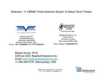 Presented by: Victory Falcon ET. Dubai UAE
Tel: + 971 4 3554055, vicmea@eim.ae
Defentect – A CBRNE Threat Detection System To Detect Terror Threats
Victory Falcon ET.
308-B BMI Building
Khalid Bin Walid Road
PO Box 27128, Dubai, UAE.
Phone: +971 4 3554055, Fax:+ 971 4 3552745
Rapidsoft Systems, Inc.
7 Diamond Ct,
Princeton Junction,
New Jersey 08550, USA
Phone (Sales):+1-609-439-4775
Brijesh Kumar, Ph.D.
COO an CSO, Rapidsoft Systems Inc.
Email: bkumar@rapidsoftsystems.com
+1 609 439 4775 (New jersey), USA
 