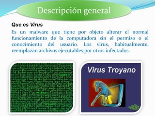 Que es Virus
Es un malware que tiene por objeto alterar el normal
funcionamiento de la computadora sin el permiso o el
conocimiento del usuario. Los virus, habitualmente,
reemplazan archivos ejecutables por otros infectados.
Descripción general
 