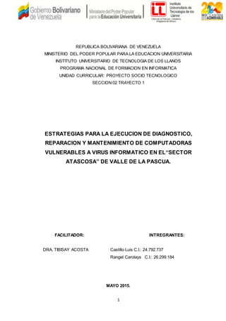 1
REPUBLICA BOLIVARIANA DE VENEZUELA
MINISTERIO DEL PODER POPULAR PARA LA EDUCACION UNIVERSITARIA
INSTITUTO UNIVERSITARIO DE TECNOLOGIA DE LOS LLANOS
PROGRAMA NACIONAL DE FORMACION EN INFORMATICA
UNIDAD CURRICULAR: PROYECTO SOCIO TECNOLOGICO
SECCION 02 TRAYECTO 1
ESTRATEGIAS PARA LA EJECUCION DE DIAGNOSTICO,
REPARACION Y MANTENIMIENTO DE COMPUTADORAS
VULNERABLES A VIRUS INFORMATICO EN EL‘‘SECTOR
ATASCOSA’’ DE VALLE DE LA PASCUA.
FACILITADOR: INTREGRANTES:
DRA. TIBISAY ACOSTA Castillo Luis C.I.: 24.792.737
Rangel Carolays C.I.: 26.299.184
MAYO 2015.
 
