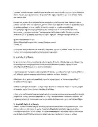 ´conocer´ tambiénse usabapara hablarde lasrelacionesmatrimonialesentonceslosprotestantes
dicen:«Ya ven,osea que antesnoy despuéssíhubo algo,porque dice que nola conoció´hasta´
que nacióJesús».
Conociendounpocode la Bibliaesfácil de responderaesto.Enprimerlugar sí esciertoque la
palabra´conocer´ tenía ese significado,peroel erroresque lapalabra"hasta" no quiere decirque
despuéssípasóalgo, ni enel español de nuestrotiempo,ni enlaslenguasbíblicas.
Por ejemplo,si alguienme preguntaamí que si enmi ciudadde nacimientohanocurrido
terremotos,yole puedocontestar:"hastaque yovivíalláno pasó nada".Con estonoestoy
afirmandoque despuésde que yome vine si pasóalgoy sinembargousé la palabra´hasta´.
Igualmente laBibliadice que:
"Micol, hija de Saúl,no tuvo hijoshasta el día de su muerte"
2 Sam6,23
¿Acasotuvo loshijosdespuésde muerta?Claroque no,yse usó lapalabra ´hasta´. Sindudaque
muchoshermanosseparadostienen demasiadaimaginación.
8.- La prueba de la Historia.
La Iglesiasiempre haenseñadolaVirginidadperpetuade Maria.Esta esuna pruebamás para los
hermanosprotestantesque muchotiempodespuésinventaronlode lossupuestoshijos:
a) San Ignaciode Antioquíadaya testimoniode esto:
«El príncipe de este mundo ignoró la Virginidad de María y su parto,así como la muerte del Señor:
tres misterios resonantesqueserealizaron en el silencio de Dios».Año 110~.
c) La liturgiade la IglesiacelebraaMaría como la ´Aeiparthenos´,la´siempre-virgenMaria´."
desde losprimerossiglos.
d) María ´fue Virgenal concebira su Hijo,Virgendurante el embarazo,Virgenenel parto,Virgen
despuésdel parto,Virgensiempre´SanAgustínAño450~
e) Esto loha reafirmadoel magisteriode laIglesiaenmuchasocasionesproclamandolavirginidad
perpetuade Maria (ConcilioIV de Letrán,en1215). Y modernamenteel ConcilioVaticanoII.Por
estoy dosmil años de historia,siempre hemoscreído,dichoyamadoa la siempre VirgenMaria.
9.- Un detalle lógicode la Historia.
Si Maria hubieratenidomáshijos,seríalógicoque estosse hubierancasadoytenidohijos.Estos
últimoshubieransidonietosde Maria.Parael año 60 ya deberíade haber algunosde ellos.
Puesresultaque nuncaenese tiempo,ni alosmás herejesse lesocurriódecireso.Claroque tan
grande barbaridadNUNCA se atrevieronadecirlaporque rápidamentehubieransalidoa
 
