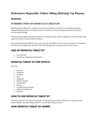 Deferasirox Dispersible Tablets 100mg (Defrataj) Taj Pharma
Overview
INTRODUCTION OF DEFRATAJ TABLET DT
Defrataj 100 mg Tablet DT is a medicine used in the treatment of chronic iron overload caused by
frequent blood transfusion. It helps remove the excess iron from the body and reduce the risk of it
causing organ damage.
Defrataj 100mg Tablet DT should be taken in an empty stomach. Take it regularly at a fixed time each day
to get the maximum benefit of the medicine.
Using Defrataj 100mg Tablet DT may cause common side effects such as nausea, headache, constipation,
diarrhea, and increased liver enzyme. If the side effects persist or worsen, inform your doctor.
USES OF DEFRATAJ TABLET DT
• Iron overload
• Transfusion dependent thalassemia
DEFRATAJ TABLET DT SIDE EFFECTS
Common
• Nausea
• Headache
• Vomiting
• Rash
• Dyspepsia
• Abdominal pain
• Constipation
• Itching
• Increased liver enzymes
• Abdominal distension
• Diarrhea
HOW TO USE DEFRATAJ TABLET DT
Take this medicine in the dose and duration as advised by your doctor. Dissolve it in a glass of water
before taking it. Defrataj 100mg Tablet DT is to be taken empty stomach.
HOW DEFRATAJ TABLET DT WORKS
 