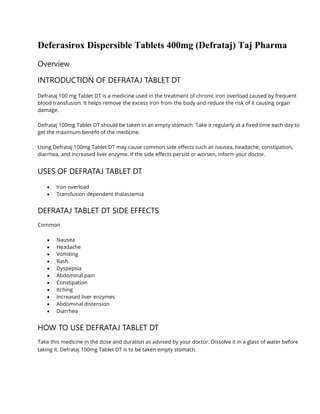 Deferasirox Dispersible Tablets 400mg (Defrataj) Taj Pharma
Overview
INTRODUCTION OF DEFRATAJ TABLET DT
Defrataj 100 mg Tablet DT is a medicine used in the treatment of chronic iron overload caused by frequent
blood transfusion. It helps remove the excess iron from the body and reduce the risk of it causing organ
damage.
Defrataj 100mg Tablet DT should be taken in an empty stomach. Take it regularly at a fixed time each day to
get the maximum benefit of the medicine.
Using Defrataj 100mg Tablet DT may cause common side effects such as nausea, headache, constipation,
diarrhea, and increased liver enzyme. If the side effects persist or worsen, inform your doctor.
USES OF DEFRATAJ TABLET DT
• Iron overload
• Transfusion dependent thalassemia
DEFRATAJ TABLET DT SIDE EFFECTS
Common
• Nausea
• Headache
• Vomiting
• Rash
• Dyspepsia
• Abdominal pain
• Constipation
• Itching
• Increased liver enzymes
• Abdominal distension
• Diarrhea
HOW TO USE DEFRATAJ TABLET DT
Take this medicine in the dose and duration as advised by your doctor. Dissolve it in a glass of water before
taking it. Defrataj 100mg Tablet DT is to be taken empty stomach.
 