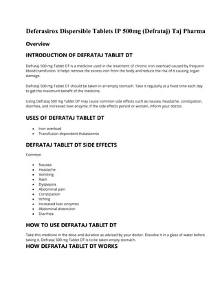 Deferasirox Dispersible Tablets IP 500mg (Defrataj) Taj Pharma
Overview
INTRODUCTION OF DEFRATAJ TABLET DT
Defrataj 500 mg Tablet DT is a medicine used in the treatment of chronic iron overload caused by frequent
blood transfusion. It helps remove the excess iron from the body and reduce the risk of it causing organ
damage.
Defrataj 500 mg Tablet DT should be taken in an empty stomach. Take it regularly at a fixed time each day
to get the maximum benefit of the medicine.
Using Defrataj 500 mg Tablet DT may cause common side effects such as nausea, headache, constipation,
diarrhea, and increased liver enzyme. If the side effects persist or worsen, inform your doctor.
USES OF DEFRATAJ TABLET DT
• Iron overload
• Transfusion dependent thalassemia
DEFRATAJ TABLET DT SIDE EFFECTS
Common
• Nausea
• Headache
• Vomiting
• Rash
• Dyspepsia
• Abdominal pain
• Constipation
• Itching
• Increased liver enzymes
• Abdominal distension
• Diarrhea
HOW TO USE DEFRATAJ TABLET DT
Take this medicine in the dose and duration as advised by your doctor. Dissolve it in a glass of water before
taking it. Defrataj 500 mg Tablet DT is to be taken empty stomach.
HOW DEFRATAJ TABLET DT WORKS
 