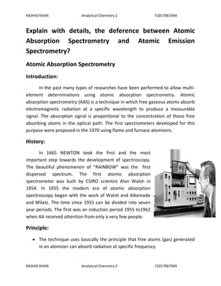 RASHID KHAN Analytical Chemistry 2 F2017067044
RASHID KHAN Analytical Chemistry 2 F2017067044
Explain with details, the deference between Atomic
Absorption Spectrometry and Atomic Emission
Spectrometry?
Atomic Absorption Spectrometry
Introduction:
In the past many types of researches have been performed to allow multi-
element determinations using atomic absorption spectrometry. Atomic
absorption spectrometry (AAS) is a technique in which free gaseous atoms absorb
electromagnetic radiation at a specific wavelength to produce a measurable
signal. The absorption signal is proportional to the concentration of those free
absorbing atoms in the optical path. The first spectrometers developed for this
purpose were proposed in the 1970 using flame and furnace atomizers.
History:
In 1665 NEWTON took the first and the most
important step towards the development of spectroscopy.
The beautiful phenomenon of “RAINBOW” was the first
dispersed spectrum. The first atomic absorption
spectrometer was built by CSIRO scientist Alan Walsh in
1954. In 1955 the modern era of atomic absorption
spectroscopy began with the work of Walsh and Alkemade
and Milatz. The time since 1955 can be divided into seven
year periods. The first was an induction period 1955 to1962
when AA received attention from only a very few people.
Principle:
 The technique uses basically the principle that free atoms (gas) generated
in an atomizer can absorb radiation at specific frequency.
 