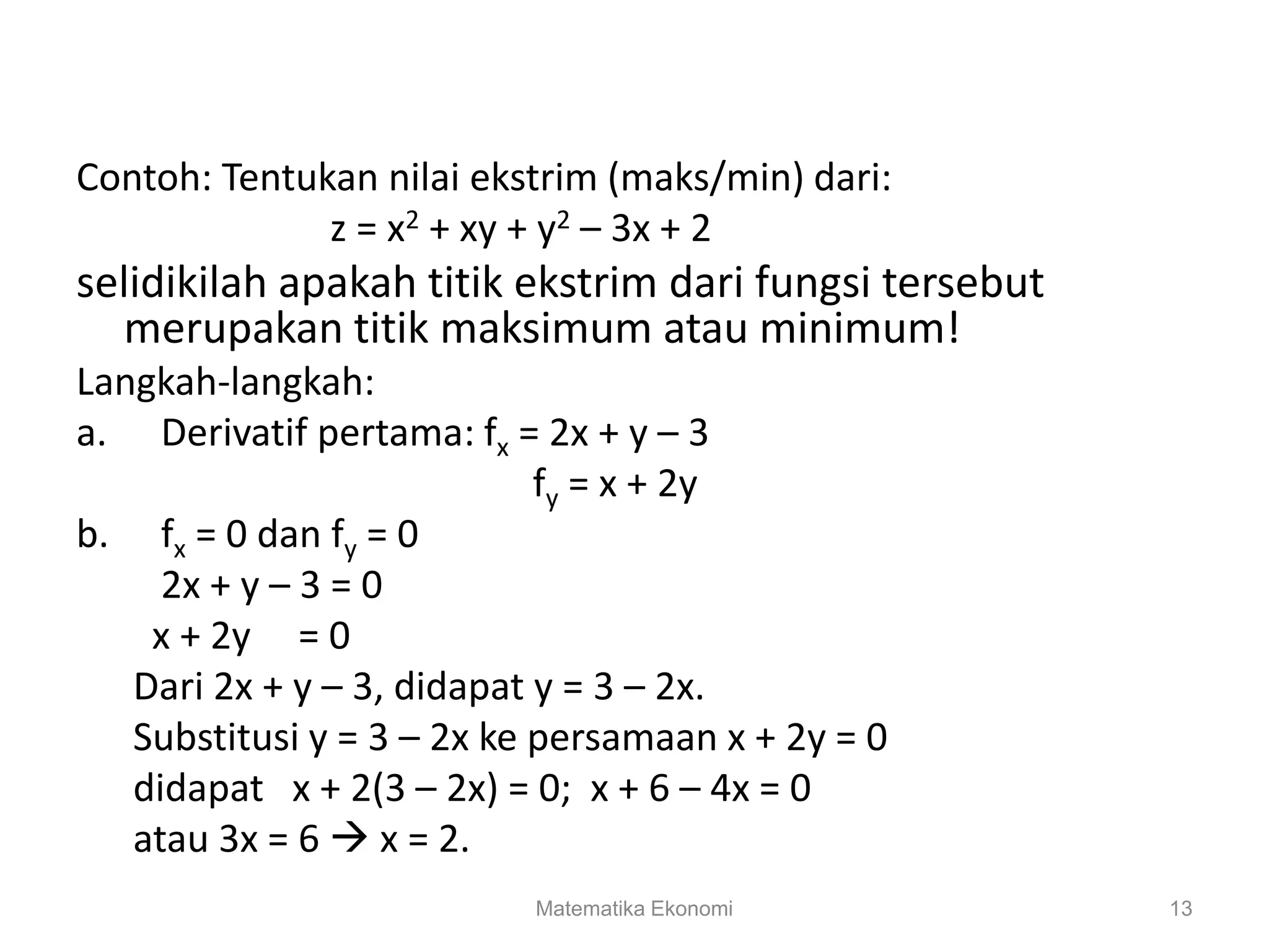 Matematika Ekonomi 13
Contoh: Tentukan nilai ekstrim (maks/min) dari:
z = x2 + xy + y2 – 3x + 2
selidikilah apakah titik ekstrim dari fungsi tersebut
merupakan titik maksimum atau minimum!
Langkah-langkah:
a. Derivatif pertama: fx = 2x + y – 3
fy = x + 2y
b. fx = 0 dan fy = 0
2x + y – 3 = 0
x + 2y = 0
Dari 2x + y – 3, didapat y = 3 – 2x.
Substitusi y = 3 – 2x ke persamaan x + 2y = 0
didapat x + 2(3 – 2x) = 0; x + 6 – 4x = 0
atau 3x = 6  x = 2.
 