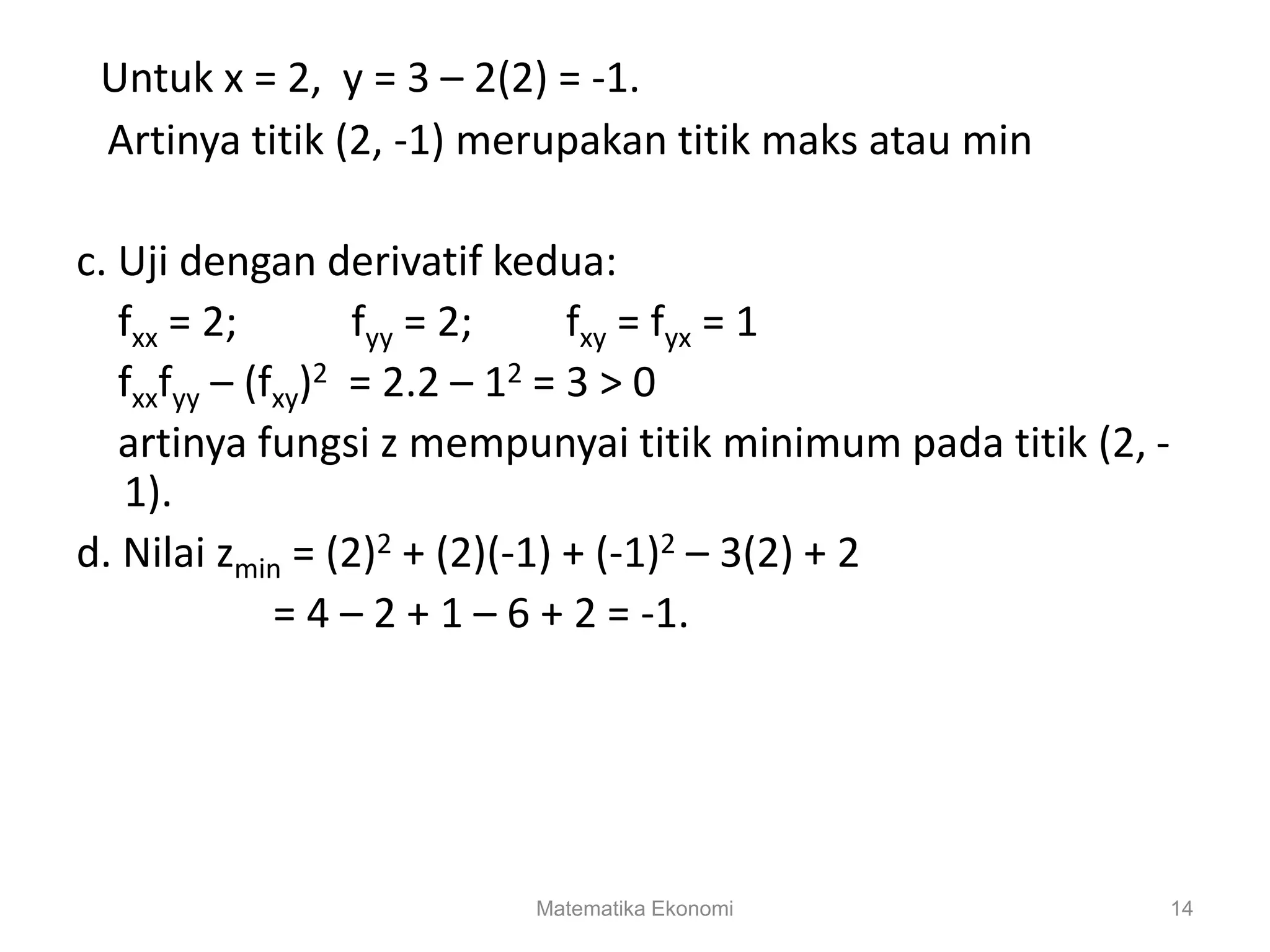 Matematika Ekonomi 14
Untuk x = 2, y = 3 – 2(2) = -1.
Artinya titik (2, -1) merupakan titik maks atau min
c. Uji dengan derivatif kedua:
fxx = 2; fyy = 2; fxy = fyx = 1
fxxfyy – (fxy)2 = 2.2 – 12 = 3 > 0
artinya fungsi z mempunyai titik minimum pada titik (2, -
1).
d. Nilai zmin = (2)2 + (2)(-1) + (-1)2 – 3(2) + 2
= 4 – 2 + 1 – 6 + 2 = -1.
 