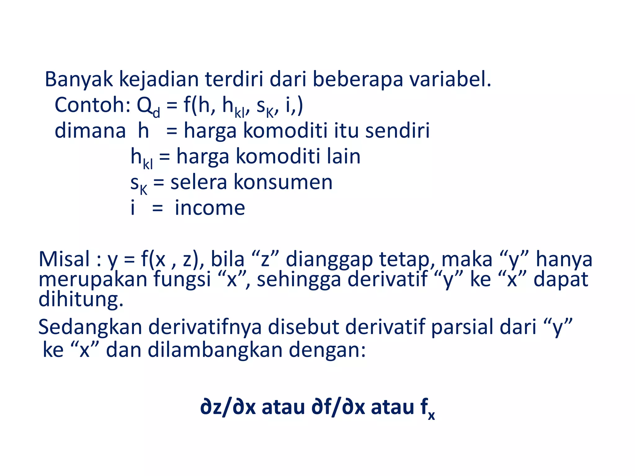Banyak kejadian terdiri dari beberapa variabel.
Contoh: Qd = f(h, hkl, sK, i,)
dimana h = harga komoditi itu sendiri
hkl = harga komoditi lain
sK = selera konsumen
i = income
Misal : y = f(x , z), bila “z” dianggap tetap, maka “y” hanya
merupakan fungsi “x”, sehingga derivatif “y” ke “x” dapat
dihitung.
Sedangkan derivatifnya disebut derivatif parsial dari “y”
ke “x” dan dilambangkan dengan:
∂z/∂x atau ∂f/∂x atau fx
 