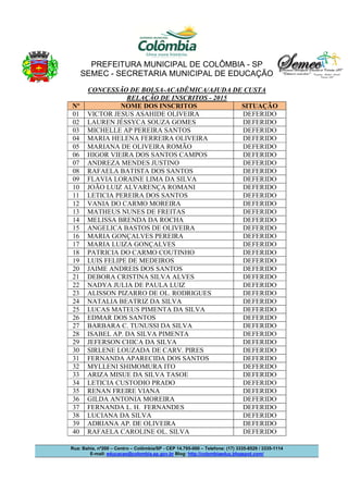 PREFEITURA MUNICIPAL DE COLÔMBIA - SP
SEMEC - SECRETARIA MUNICIPAL DE EDUCAÇÃO
Rua: Bahia, nº200 – Centro – Colômbia/SP - CEP 14.795-000 – Telefone: (17) 3335-8529 / 3335-1114
E-mail: educacao@colombia.sp.gov.br Blog: http://colombiaeduc.blogspot.com/
CONCESSÃO DE BOLSA-ACADÊMICA/AJUDA DE CUSTA
RELAÇÃO DE INSCRITOS - 2015
Nº NOME DOS INSCRITOS SITUAÇÃO
01 VICTOR JESUS ASAHIDE OLIVEIRA DEFERIDO
02 LAUREN JÉSSYCA SOUZA GOMES DEFERIDO
03 MICHELLE AP PEREIRA SANTOS DEFERIDO
04 MARIA HELENA FERREIRA OLIVEIRA DEFERIDO
05 MARIANA DE OLIVEIRA ROMÃO DEFERIDO
06 HIGOR VIEIRA DOS SANTOS CAMPOS DEFERIDO
07 ANDREZA MENDES JUSTINO DEFERIDO
08 RAFAELA BATISTA DOS SANTOS DEFERIDO
09 FLAVIA LORAINE LIMA DA SILVA DEFERIDO
10 JOÃO LUIZ ALVARENÇA ROMANI DEFERIDO
11 LETICIA PEREIRA DOS SANTOS DEFERIDO
12 VANIA DO CARMO MOREIRA DEFERIDO
13 MATHEUS NUNES DE FREITAS DEFERIDO
14 MELISSA BRENDA DA ROCHA DEFERIDO
15 ANGELICA BASTOS DE OLIVEIRA DEFERIDO
16 MARIA GONÇALVES PEREIRA DEFERIDO
17 MARIA LUIZA GONÇALVES DEFERIDO
18 PATRICIA DO CARMO COUTINHO DEFERIDO
19 LUIS FELIPE DE MEDEIROS DEFERIDO
20 JAIME ANDREIS DOS SANTOS DEFERIDO
21 DEBORA CRISTINA SILVA ALVES DEFERIDO
22 NADYA JULIA DE PAULA LUIZ DEFERIDO
23 ALISSON PIZARRO DE OL. RODRIGUES DEFERIDO
24 NATALIA BEATRIZ DA SILVA DEFERIDO
25 LUCAS MATEUS PIMENTA DA SILVA DEFERIDO
26 EDMAR DOS SANTOS DEFERIDO
27 BARBARA C. TUNUSSI DA SILVA DEFERIDO
28 ISABEL AP. DA SILVA PIMENTA DEFERIDO
29 JEFERSON CHICA DA SILVA DEFERIDO
30 SIRLENE LOUZADA DE CARV. PIRES DEFERIDO
31 FERNANDA APARECIDA DOS SANTOS DEFERIDO
32 MYLLENI SHIMOMURA ITO DEFERIDO
33 ARIZA MISUE DA SILVA TASOE DEFERIDO
34 LETICIA CUSTODIO PRADO DEFERIDO
35 RENAN FREIRE VIANA DEFERIDO
36 GILDA ANTONIA MOREIRA DEFERIDO
37 FERNANDA L. H. FERNANDES DEFERIDO
38 LUCIANA DA SILVA DEFERIDO
39 ADRIANA AP. DE OLIVEIRA DEFERIDO
40 RAFAELA CAROLINE OL. SILVA DEFERIDO
 
