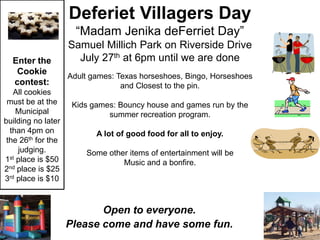 Deferiet Villagers Day
                      “Madam Jenika deFerriet Day”
                    Samuel Millich Park on Riverside Drive
  Enter the           July 27th at 6pm until we are done
   Cookie
                    Adult games: Texas horseshoes, Bingo, Horseshoes
  contest:                        and Closest to the pin.
   All cookies
 must be at the      Kids games: Bouncy house and games run by the
    Municipal                 summer recreation program.
building no later
  than 4pm on              A lot of good food for all to enjoy.
 the 26th for the
    judging.            Some other items of entertainment will be
1st place is $50                 Music and a bonfire.
2nd place is $25
3rd place is $10



                           Open to everyone.
                    Please come and have some fun.
 