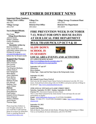 SEPTEMBER DEFERIET NEWS
Important Phone Numbers:
Village Clerk’s Office   Village Fax                                             Village Sewage Treatment Plant
493-2707                            493-6417                                     493-2565
Village Garage                      Deferiet Post Office                         Deferiet Fire Department
493-2707                            493-0363                                     493-4039
You’re Elected Officials:
             Mayor                   FIRE PREVENTION WEEK IS OCTOBER
Rob Foster
    Village Board Members
                                     7-13, WHAT FOR OPEN HOUSE DATES
JoAnne Zando
William Littlefield
                                     AT OUR LOCAL FIRE DEPARTMENT
Carlton Shettleton
Joe Cook                             BULK TRASH PICK UP OCT 9 & 10
     Newsletter written by
Decima Chiasson
If you would like to add
                                     SLOW DOWN
information please send it to
PO Box 87 or email
                                     SCHOOL IS
ymcaaerobics@yahoo.com               IN SESSION
before the 1st of each month.
                                     LOCAL AREA EVENTS AND ACTIVITIES
Support Our Troops                   IT’S APPLE PICKING SEASON
Active Duty:                         http://www.behlingorchards.com/index.htm OR
Seth Chiasson                        http://www.pickyourown.org/nyup.htm
Phil Cooney
Paul Crouse                          September 14th and 15th
The Dingman Brothers                 Watertown
William Eddy II                      Bravo Italiano
Kyle Hedgecoth                       Friday 5pm – 11pm and Sat 9am-11pm at the Fairgrounds Arena
Rene Martin
Jason Matthews                       September 15, 2012
Evan McCoy                           Lowville
Jarvis Reyes                         8th Annual Cream Cheese Festival
Matthew Rudder                       Don't miss the 8th Annual Cream Cheese Festival in downtown Lowville, NY. Live
Eric Skinner                         music, food and local artists along with over $5,000 in cash prizes and tons of things to
Matthew Titus                        do and see!! http://www.creamcheesefestival.com/
Justin Walker
Retired:                             15TH ANNUAL VINTAGE & CLASSIC STREET MEET
Larry Adams                          Saturday, September 22, 2012 - Sunday, September 23, 2012
Doug Babcock                         Clayton, NY - Downtown Clayton & Graves Street
Fred Carlton                         This is a fun filled weekend for the whole family! Come and enjoy the cars and
Edward (Chris) Chiasson              memorabilia on display.
Chris Dingman                        Email: info@1000islands-clayton.com CLAYTON CHAMBER
William Littlefield                  Phone: 315-686-3771 - CLAYTON CHAMBER Links: http://www.1000islands-
Jarvis Reyes                         clayton.com
Thomas Zajac
                                     September 29, 2012
Please keep these Soldiers in        Martinsburg
your thoughts and prayers. If        Luck-E-Star Rodeo
you would like to add someone        Bulls & Barrels, Junior Bulls & Kids Rodeo, Whitaker Road, Martinsburg at 1:00pm
please let us know by telling Rob    Visit us on FaceBook, for more information, call (315) 783-9589
Foster or emailing Decima at
ymcaaerobis@yahoo.com
 