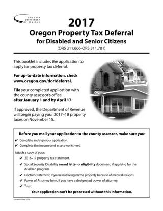 150-490-015 (Rev. 12-16)
2017
Oregon Property Tax Deferral
for Disabled and Senior Citizens
(ORS 311.666-ORS 311.701)
This booklet includes the application to
apply for property tax deferral.
For up-to-date information, check ­
www.oregon.gov/dor/deferral.
File your completed application with
the county assessor’s office
after January 1 and by April 17.
If approved, the Department of Revenue
will ­begin paying your 2017–18 property
taxes on November 15. 
Before you mail your application to the county assessor, make sure you:
✔	 Complete and sign your application.
✔	 Complete the income and assets worksheet.
Attach a copy of your:
✔	 2016–17 property tax statement.
✔	 Social Security Disability award letter or eligibility document, if applying for the
disabled program.
✔	 Doctor’s statement, if you’re not living on the property because of medical reasons.
✔	 Power of Attorney form, if you have a designated power of attorney.
✔	 Trust.
Your application can’t be processed without this information.
 