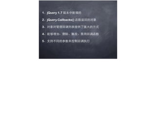 1、jQuery 1.7 版本中新增的
2、jQuery.Callbacks() 函数返回的对象
3、对象对管理回调列表提供了强⼤大的⽅方式
4、能够增加、删除、触发、禁⽤用回调函数
5、⽀支持不同的参数来控制回调执⾏行
 