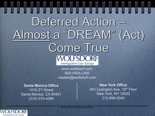 Deferred Action –
        Almost a “DREAM” (Act)
             Come True
                                                                  www.wolfsdorf.com
                                                                    800-VISA-LAW
                                                                visalaw@wolfsdorf.com

                   Santa Monica Office                                                                       New York Office
                      1416 2nd Street                                                                   641 Lexington Ave, 15th Floor
                  Santa Monica, CA 90401                                                                    New York, NY 10022
                      (310) 570-4088                                                                           212-899-5040
© 2012 Wolfsdorf Immigration Law Group (all rights reserved) . The contents of this document are proprietary and should not be duplicated or shared without the express permission
                                                                     from Wolfsdorf Immigration Law Group.
 
