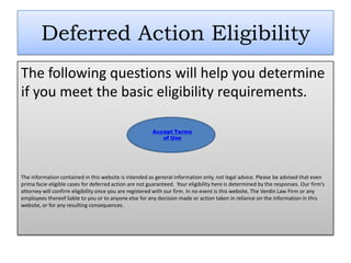 Deferred Action Eligibility
The following questions will help you determine
if you meet the basic eligibility requirements.

                                                        Accept Terms
                                                           of Use




The information contained in this website is intended as general information only, not legal advice. Please be advised that even
prima facie eligible cases for deferred action are not guaranteed. Your eligibility here is determined by the responses. Our firm’s
attorney will confirm eligibility once you are registered with our firm. In no event is this website, The Verdin Law Firm or any
employees thereof liable to you or to anyone else for any decision made or action taken in reliance on the information in this
website, or for any resulting consequences.
 
