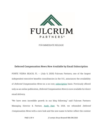 PAGE 1 OF 4 // contact: Bruce Brownell 904.296.2563
FOR IMMEDIATE RELEASE
Deferred Compensation News Now Available by Email Subscription
PONTE VEDRA BEACH, FL -- (July 9, 2020) Fulcrum Partners, one of the largest
independent executive benefits consultancies in the U.S., announces the availability
of Deferred Compensation News on a no-cost, subscription basis. Previously offered
only as an online publication, Deferred Compensation News is now available for direct
email delivery.
“We have seen incredible growth in our blog following,” said Fulcrum Partners
Managing Director & Partner, Andy Hart. “In 2018, we rebranded Deferred
Compensation News with a new look and the new name to better reflect the content
 
