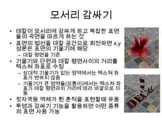 모서리 감싸기
• 데칼이 모서리에 감싸게 하고 복잡한 표면
  들의 곡면을 따르게 하는 것
• 표면의 법선을 데칼 공간으로 회전하면 x,y
  성분은 표면의 기울기에 해당
 – 데칼 평면을 기준
• 기울기와 단편과 데칼 평면사이의 거리를
  텍스쳐 좌표로 수정
 – 상대적 기울기가 없는 영역에서는 텍스쳐 좌
   표가 변하지 않음
 – 기울기가 큰 영역들(모퉁이)에서는 텍스쳐 좌
   표가 데칼 평면과의 거리에 따라 바깥으로 이
   동
• 핏자국등 액체가 튄 흔적을 표현할때 유용
• 투영과 감싸기 기능을 활용하면 어떤 종류
  의 표면 사용 가능
 