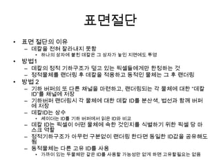표면절단
• 표면 절단의 이유
  – 데칼을 전혀 잘라내지 못함
     • 하나의 상자에 붙힌 데칼은 그 상자가 놓인 지면에도 투영
• 방법1
  – 데칼의 정적 기하구조가 덮고 있는 픽셀들에게만 한정하는 것
  – 정적물체를 랜더링 후 데칼을 적용하고 동적인 물체는 그 후 랜더링
• 방법 2
  – 기하 버퍼의 또 다른 채널을 마련하고, 랜더링되는 각 물체에 대한 “데칼
    ID”를 채널에 저장
  – 기하버퍼 랜더링시 각 물체에 대한 데칼 ID를 분산색, 법선과 함께 버퍼
    에 저장
  – 데칼ID는 상수
     • 셰이더는 ID를 기하 버퍼에서 읽은 ID와 비교
  – 데칼 ID는 픽셀이 어떤 물체에 속한 것인지를 식별하기 위한 픽셀 당 마
    스크 역할
  – 정적기하구조가 아무런 구분없이 랜더링 한다면 동일한 ID값을 공유해도
    됨
  – 동적물체는 다른 고유 ID를 사용
     • 가까이 있는 두물체만 같은 ID를 사용할 가능성만 없게 하면 고유할필요는 없음
 