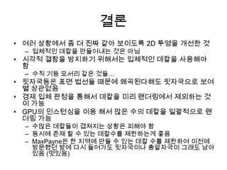 결론
• 여러 상황에서 좀 더 진짜 같아 보이도록 2D 투영을 개선한 것
  – 입체적인 데칼을 만들어내는 것은 아님
• 시각적 결함을 방지하기 위해서는 입체적인 데칼을 사용해야
  함
  – 수직 기둥 모서리 같은 것들…
• 핏자국등은 표면 법선들 때문에 왜곡된다해도 핏자국으로 보여
  별 상관없음
• 경제 입체 판정을 통해서 데칼을 미리 랜더링에서 제외하는 것
  이 가능
• GPU의 인스턴싱을 이용 해서 많은 수의 데칼을 일괄적으로 랜
  더링 가능
  – 수많은 데칼들이 겹쳐지는 상황은 피해야 함
  – 동시에 존재 할 수 있는 데칼수를 제한하는게 좋음
  – MaxPayne은 한 지역에 만들 수 있는 데칼 수를 제한하여 이전에
    방문했던 방에 다시 들어가도 핏자국이나 총알자국이 그래도 남아
    있음 (멋있음)
 