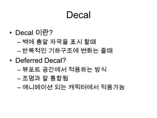 Decal
• Decal 이란?
  – 벽에 총알 자국을 표시 할때
  – 반복적인 기하구조에 변화는 줄때
• Deferred Decal?
  – 뷰포트 공간에서 적용하는 방식
  – 조명과 잘 통합됨
  – 애니메이션 되는 캐릭터에서 적용가능
 
