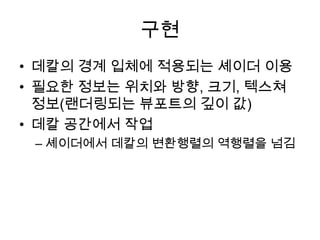 구현
• 데칼의 경계 입체에 적용되는 셰이더 이용
• 필요한 정보는 위치와 방향, 크기, 텍스쳐
  정보(랜더링되는 뷰포트의 깊이 값)
• 데칼 공간에서 작업
 – 셰이더에서 데칼의 변환행렬의 역행렬을 넘김
 
