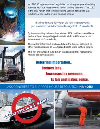 It’s time to fix a 107 year-old law that prevents
job creation and discriminates against U.S. residents.
By implementing deferred importation, U.S. residents could board
and purchase foreign flagged vessels while in U.S. waters, the
same as non-U.S. residents.
They will simply import and pay duty at the time of sale, just as
other nations require of U.S. flagged boats while in their waters.
This will encourage $2.46 billion in additional U.S. recreational
marine economic activity.
In 1908, Congress passed legislation requiring reciprocal cruising
licenses with our most favored nation trading partners. The U.S.
is the only nation that forbids offering vessels for sale to U.S.
residents while under a valid cruising license.
Deferring Importation...
Creates jobs.
Increases tax revenues.
Is fair and makes sense.
Not for sale in U.S. waters
ASK CONGRESS TO SUPPORT HOUSE RESOLUTION HR-4065!
 