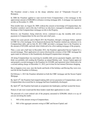- 2 -
The Fraudster owned a home on the sleepy suburban street of "Chipmunk Crescent" in
Brampton.
In 2008 the Fraudster applied to (and received from) Computershare a first mortgage in the
approximate amount of $280,000 to refinance existing mortgage debt. A mortgage was registered
on title on November 21, 2008.
Nine months later, on August 26, 2009, without the consent or knowledge of Computershare, the
Fraudster somehow (and to this day I still have no idea how), managed to fraudulently register a
discharge of the Computershare mortgage on title to the Property.
However, our Fraudster, being relatively clever, continued to pay the monthly debt service
payments to Computershare for the next four and a half years.
Almost two years passed, and in March 2011 the Fraudster, through a mortgage broker, applied
to CIBC for a first mortgage. In its financial disclosure the Fraudster omitted any reference to its
Computershare debt, and on July 28, 2011 CIBC provided a mortgage loan to the Fraudster in
the amount of $252,800, and took what it believed to be a first ranking mortgage of the property.
Then, a year and a half later in December 2012, the Fraudster approached Secure Capital for a
second mortgage. Their application (of course) disclosed the existence of the CIBC mortgage but
again made no reference to the fraudulently discharged Computershare mortgage.
All along Computershare was receiving its monthly debt service payments happily, and I like to
think was probably still sending the Fraudster an annual Holiday card. Secure Capital approved
and granted a second mortgage to the Fraudster for $32,000, and registered what it believed to be
a second ranking charge on December 11, 2012, just in time for last minute Christmas shopping.
But as happens every year, once the hustle and bustle of the holidays and Boxing Day were over,
real life hit the Fraudster in February.
On February 1, 2013 the Fraudster defaulted on both the CIBC mortgage and the Secure Capital
Mortgage.
By April 12th
, the Fraudster had stopped making debt service payments to Computershare, and so
Computershare discovered that its mortgage had been fraudulently discharged.
By April 25th
, the Fraudster had made an assignment into bankruptcy and had vacated the house.
Notices of sale were issued and the three lenders made their applications to court.
The proceeds of a court ordered sale of the property amounted to $298,000, which is to say (if
you are not doing the math):
1. 94% of the amount owing to Computershare;
2. 96% of the aggregate amounts owing to CIBC and Secure Capital; and
 