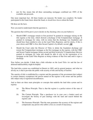 - 3 -
3. just for fun, means that all three outstanding mortgages combined are 190% of the
available sale proceeds.
One more important fact. All three lenders are innocent. No lender was complicit. No lender
participated in the fraud, knew about the fraud, or should have known about the fraud.
Ok those are the facts.
Now you need to understand what the question is.
The question that will be put to you to decide on (by checking a box on your ballot) is:
1. Should CIBC's mortgage remain in first position? It granted its mortgage relying on the
title registry at the time, which showed a discharge of the Computershare mortgage. It
granted its mortgage for value, with no notice that the discharge was fraudulent and
should have been entitled to rely on the Land Titles Registery; and for clarity, if this is
your choice and CIBC is first, then Secure Capital is by default, second. OR
2. Should the Court order the Director of Titles to delete the fraudulent discharge and
restore the Computershare mortgage as the first mortgage on the registry, with the CIBC
and Secure Capital mortgages being second and third in priority? Computershare likewise
granted its mortgage for value and should be able to rely on the registration of its
mortgage on the Land Titles Register as being evidence of that first rank until it signs a
discharge.
Now before you decide, I think that a little refresher on the Land Titles Act and the law of
deferred indefeasibility might be helpful.
The land titles system was established in Ontario in 1885, and its general purpose, and what we
all rely on, is that it provides the public with security of title and facility of transfer.
The sanctity of title is established by a register and the guarantee of the government that (subject
to certain statutory exemptions) the person named on the register is the owner and has perfect
title subject only to registered encumbrances.
And so there are three main principles or concepts that underlie the land titles system and its
registry:
(a) The Mirror Principle. That is, that the register is a perfect mirror of the state of
title;
(b) The Curtain Principle. That a purchaser (or in your case a lender) need not
investigate the history of past dealings with the land and search behind the
register; and
(c) The Insurance Principle. That the state guarantees the accuracy of the register and
compensates any person who suffers a loss as a result of inaccuracy.
 