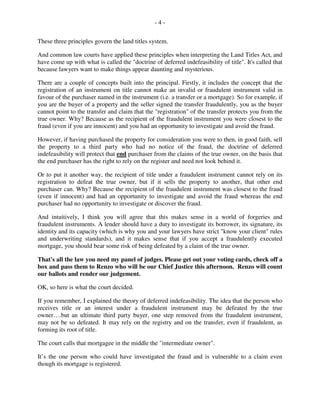- 4 -
These three principles govern the land titles system.
And common law courts have applied these principles when interpreting the Land Titles Act, and
have come up with what is called the "doctrine of deferred indefeasibility of title". It's called that
because lawyers want to make things appear daunting and mysterious.
There are a couple of concepts built into the principal. Firstly, it includes the concept that the
registration of an instrument on title cannot make an invalid or fraudulent instrument valid in
favour of the purchaser named in the instrument (i.e. a transfer or a mortgage). So for example, if
you are the buyer of a property and the seller signed the transfer fraudulently, you as the buyer
cannot point to the transfer and claim that the "registration" of the transfer protects you from the
true owner. Why? Because as the recipient of the fraudulent instrument you were closest to the
fraud (even if you are innocent) and you had an opportunity to investigate and avoid the fraud.
However, if having purchased the property for consideration you were to then, in good faith, sell
the property to a third party who had no notice of the fraud, the doctrine of deferred
indefeasibility will protect that end purchaser from the claims of the true owner, on the basis that
the end purchaser has the right to rely on the register and need not look behind it.
Or to put it another way, the recipient of title under a fraudulent instrument cannot rely on its
registration to defeat the true owner, but if it sells the property to another, that other end
purchaser can. Why? Because the recipient of the fraudulent instrument was closest to the fraud
(even if innocent) and had an opportunity to investigate and avoid the fraud whereas the end
purchaser had no opportunity to investigate or discover the fraud.
And intuitively, I think you will agree that this makes sense in a world of forgeries and
fraudulent instruments. A lender should have a duty to investigate its borrower, its signature, its
identity and its capacity (which is why you and your lawyers have strict "know your client" rules
and underwriting standards), and it makes sense that if you accept a fraudulently executed
mortgage, you should bear some risk of being defeated by a claim of the true owner.
That's all the law you need my panel of judges. Please get out your voting cards, check off a
box and pass them to Renzo who will be our Chief Justice this afternoon. Renzo will count
our ballots and render our judgement.
OK, so here is what the court decided.
If you remember, I explained the theory of deferred indefeasibility. The idea that the person who
receives title or an interest under a fraudulent instrument may be defeated by the true
owner….but an ultimate third party buyer, one step removed from the fraudulent instrument,
may not be so defeated. It may rely on the registry and on the transfer, even if fraudulent, as
forming its root of title.
The court calls that mortgagee in the middle the "intermediate owner".
It’s the one person who could have investigated the fraud and is vulnerable to a claim even
though its mortgage is registered.
 