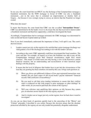 - 5 -
In our case, the court found that not ONLY was the discharge of the Computershare mortgage a
fraudulent instrument, but the NEW mortgage in favour of CIBC was also a fraudulent
instrument…..not in the sense that it contained an impersonation or identity theft or
forgery….but because it was wrongly trying to convey an interest that the Fraudster no longer
owned.
What does this mean?
It means that because the court found that CIBC was the co-called "Intermediate Owner",
CIBC was determined to be the lender closest to the fraud; the one that received its interest under
a fraudulent instrument and therefore (apparently), could have investigated the fraud.
Accordingly, Computershare had its mortgage reinstated, the CIBC mortgage was determined to
rank second and Secure Capital ended up in third.
Now if you don't immediately understand the importance of that, I will spell it out. The court's
decision means:
1. Lenders cannot just rely on the register to be satisfied that a prior mortgage discharge was
valid granted, even if the discharge has nothing to do with the lender's advance.
2. According to the court, CIBC apparently could have investigated the fraud somehow. The
court said that "for example, an inquiry as to how the Fraudster was able to pay off the
Computershare mortgage given their financial circumstances might have raised
concerns". This means (it would seem) not only having a view of the borrower's current
financial situation, but an understanding and reconciliation of their historical major
dealings with the property.
3. It means that the level of diligence that lenders have to put into the circumstances of the
loan they are granting has been somehow elevated by this case. It begs such questions as:
(a) Must you always get additional evidence of how past registered transactions were
funded? Do you need copies of old record books? payout statements? financial
records? Old certificates of incumbency?
(b) Do you need to call their prior lending institutions to ensure that they confirm
what is evidenced on title with respect to prior mortgages or other dealings? In
other words, do you need to pull back the curtain of the registry?
(c) Will your solicitors start qualifying their opinions on title because they cannot
give an absolute answer based on the title registry anymore?
(d) And if a lender can no longer just rely on the register, how far back does it need to
investigate?
As you can see these kinds of questions quickly lead to the unraveling of the "Mirror" and
"Curtain" principles I described to you earlier, because this decision means that the absolute
protections afforded by the registry are not only eroded but potentially altogether undermined.
 