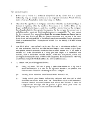 - 6 -
Here are my two cents:
1. If the case is correct on a technical interpretation of the statute, then it is correct
technically only and entirely incorrect as a law of general application. Which it to say,
that it is bad law. Nonetheless, for the time being, it is the law.
2. The notion that a purchaser or mortgagee cannot hide behind the fact that its mortgage or
transfers is registered where the fraud was discoverable, is not bad law. Those are the
forgery and identity theft cases….and those would have applied here had the mortgages
been forged or had they been granted by strangers. But the mortgage documents were, in
and of themselves sound and their fraudulent nature was undetectable. They were granted
by the owners and there was nothing about the mortgage documents themselves that
CIBC could have discovered. The fact that the mortgages were one step in the larger
fraud should not have put CIBC to the obligation to investigate old registered instruments
(such as the Computershare Discharge) that, on their face, had nothing to do with the new
mortgages.
3. And this is where I earn my lunch, as they say. If we are to take this case seriously, and
for now we have to, then there are risks here that lawyers cannot absorb for you with a
title opinion, and which can only be underwritten as either internal risks of the lender or
external risks to be title insured. It is really quite that simple. In a commercial loan
scenario, each of these three innocent lenders, if they had title policies, would have
coverage in these circumstances. But the overriding point is that title insurance is the only
available external product to fully address the risks raised in this case.
4. As for next steps, I would suggest as follows;
(a) Firstly, stay tuned. This case is going to appeal next month and in my view it
should be overturned. If it isn't, and the legislature doesn't fix the problem, then
we will have a whole new set of things to discuss next year.
(b) Secondly, in the meantime, err on the side of title insurance; and
(c) Thirdly, refresh your internal underwriting diligence with this case in mind.
Remember the court's words that CIBC should have looked at the Fraudster's
historical financial record to determine how it could have afforded to obtain the
Computershare discharge, and ask yourself if your "know your client" and
underwriting diligence would have rooted out that fraud.
 