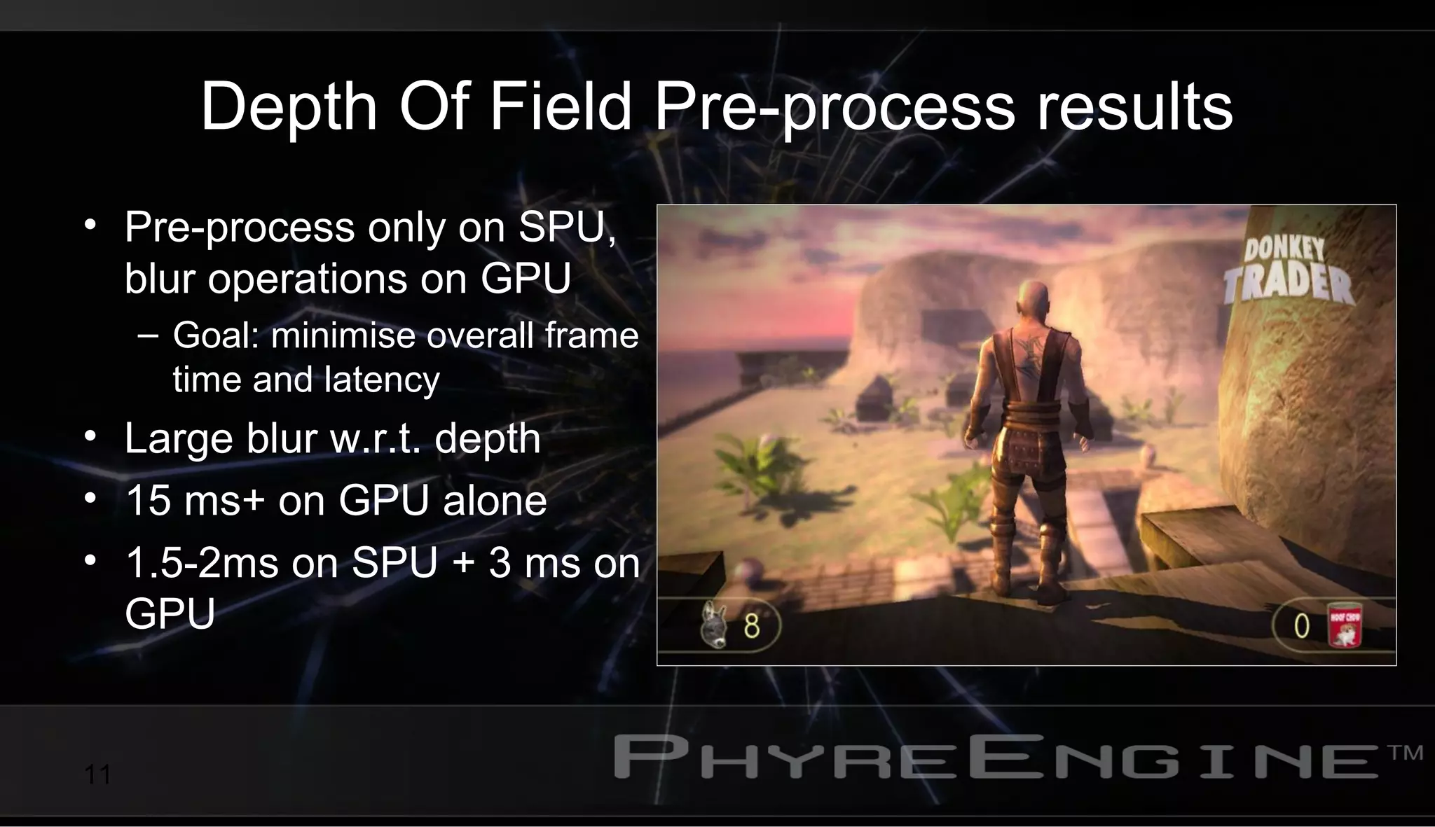 11
Depth Of Field Pre-process results
• Pre-process only on SPU,
blur operations on GPU
– Goal: minimise overall frame
time and latency
• Large blur w.r.t. depth
• 15 ms+ on GPU alone
• 1.5-2ms on SPU + 3 ms on
GPU
 