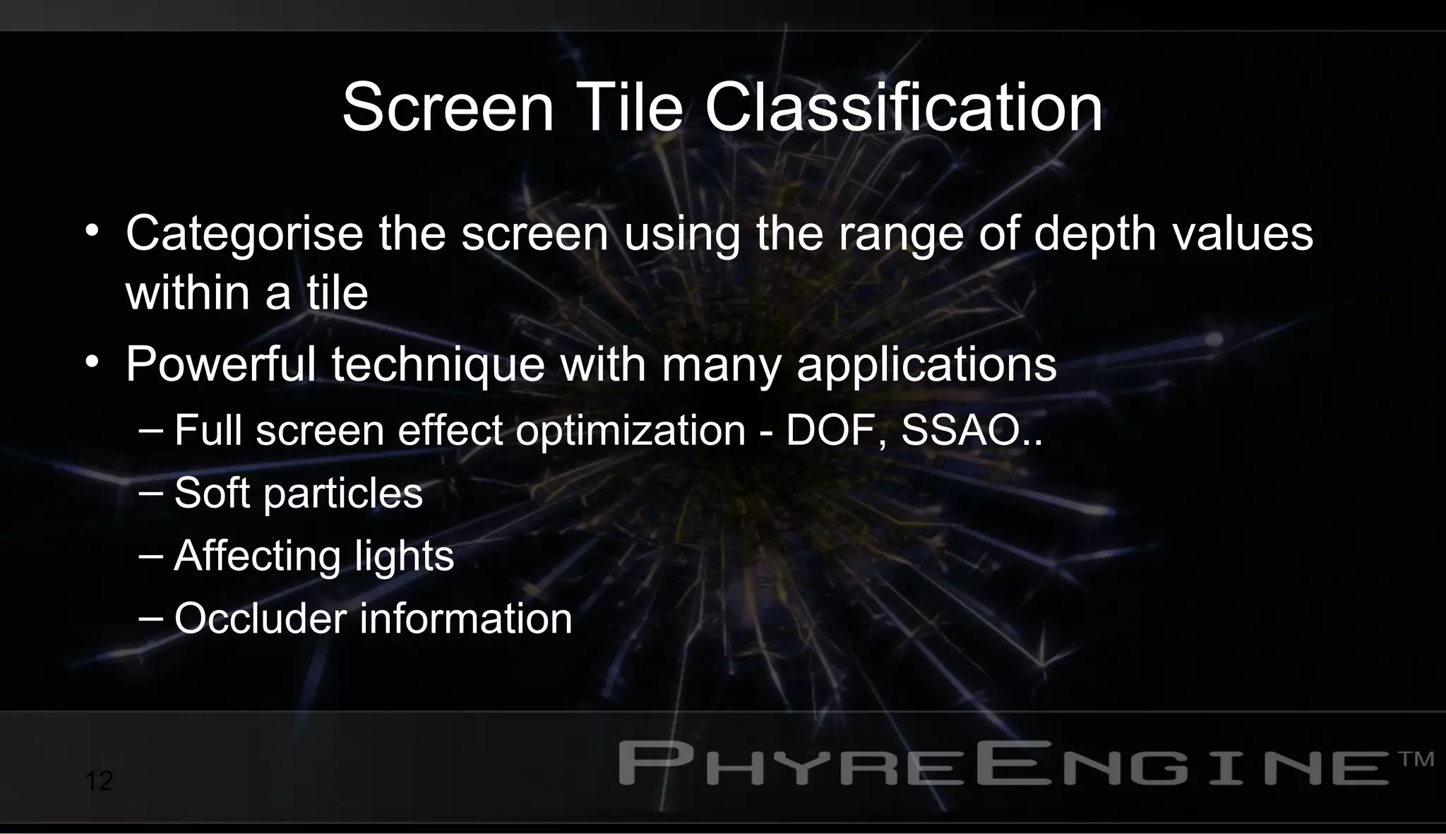 12
Screen Tile Classification
• Categorise the screen using the range of depth values
within a tile
• Powerful technique with many applications
– Full screen effect optimization - DOF, SSAO..
– Soft particles
– Affecting lights
– Occluder information
 
