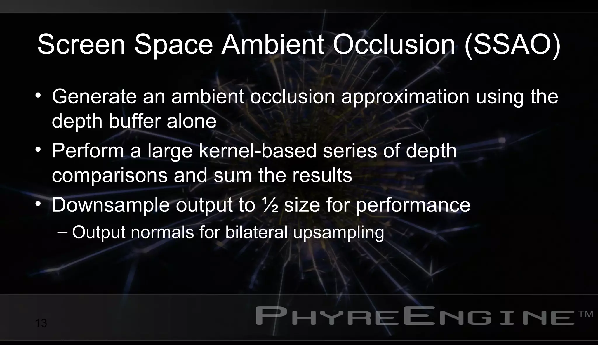 13
Screen Space Ambient Occlusion (SSAO)
• Generate an ambient occlusion approximation using the
depth buffer alone
• Perform a large kernel-based series of depth
comparisons and sum the results
• Downsample output to ½ size for performance
– Output normals for bilateral upsampling
 