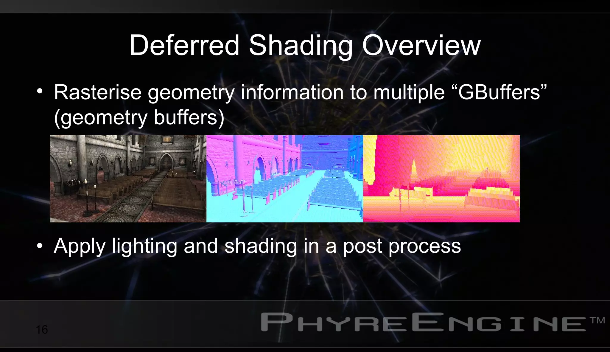16
Deferred Shading Overview
• Rasterise geometry information to multiple “GBuffers”
(geometry buffers)
• Apply lighting and shading in a post process
 