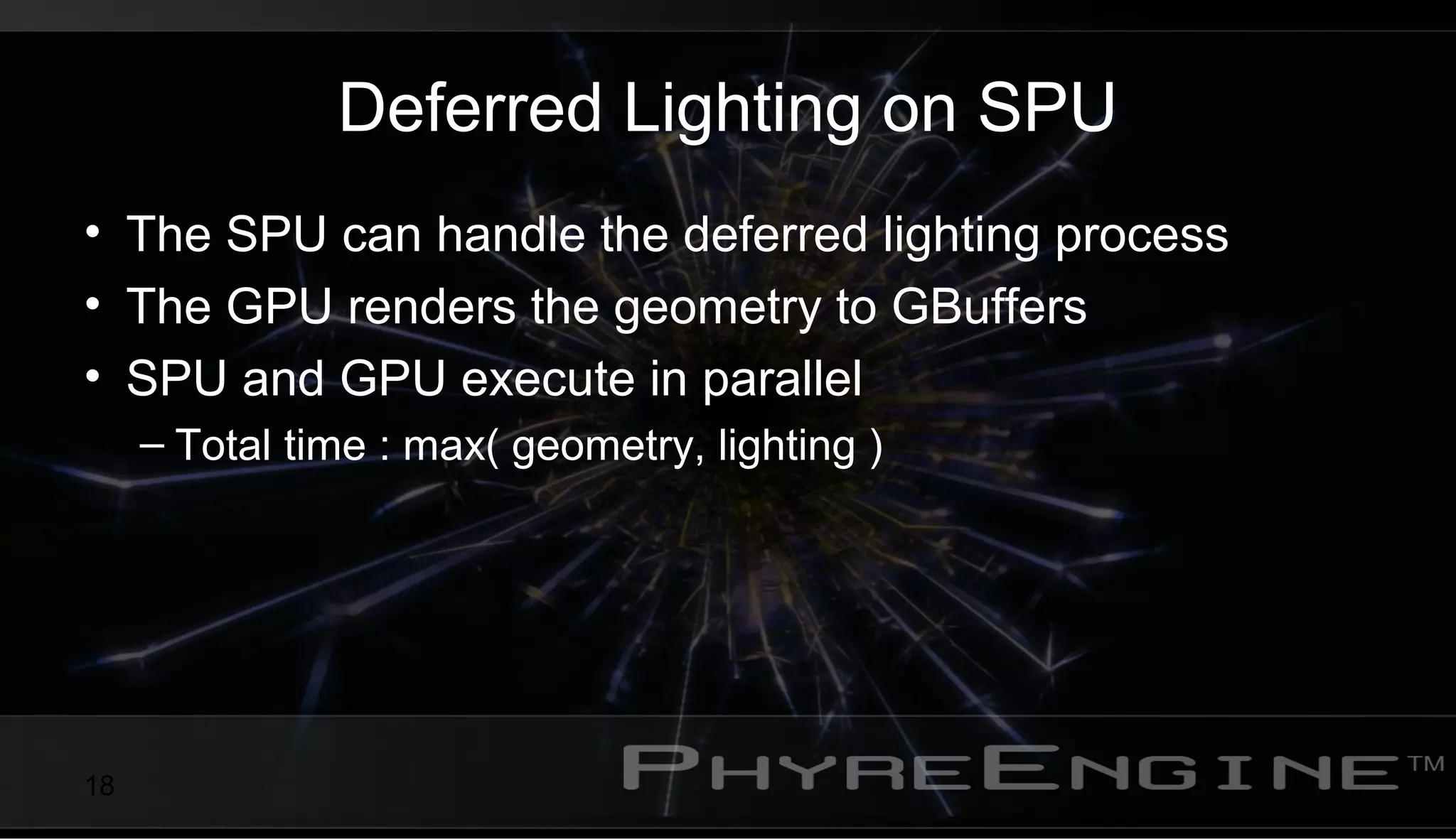 18
Deferred Lighting on SPU
• The SPU can handle the deferred lighting process
• The GPU renders the geometry to GBuffers
• SPU and GPU execute in parallel
– Total time : max( geometry, lighting )
 