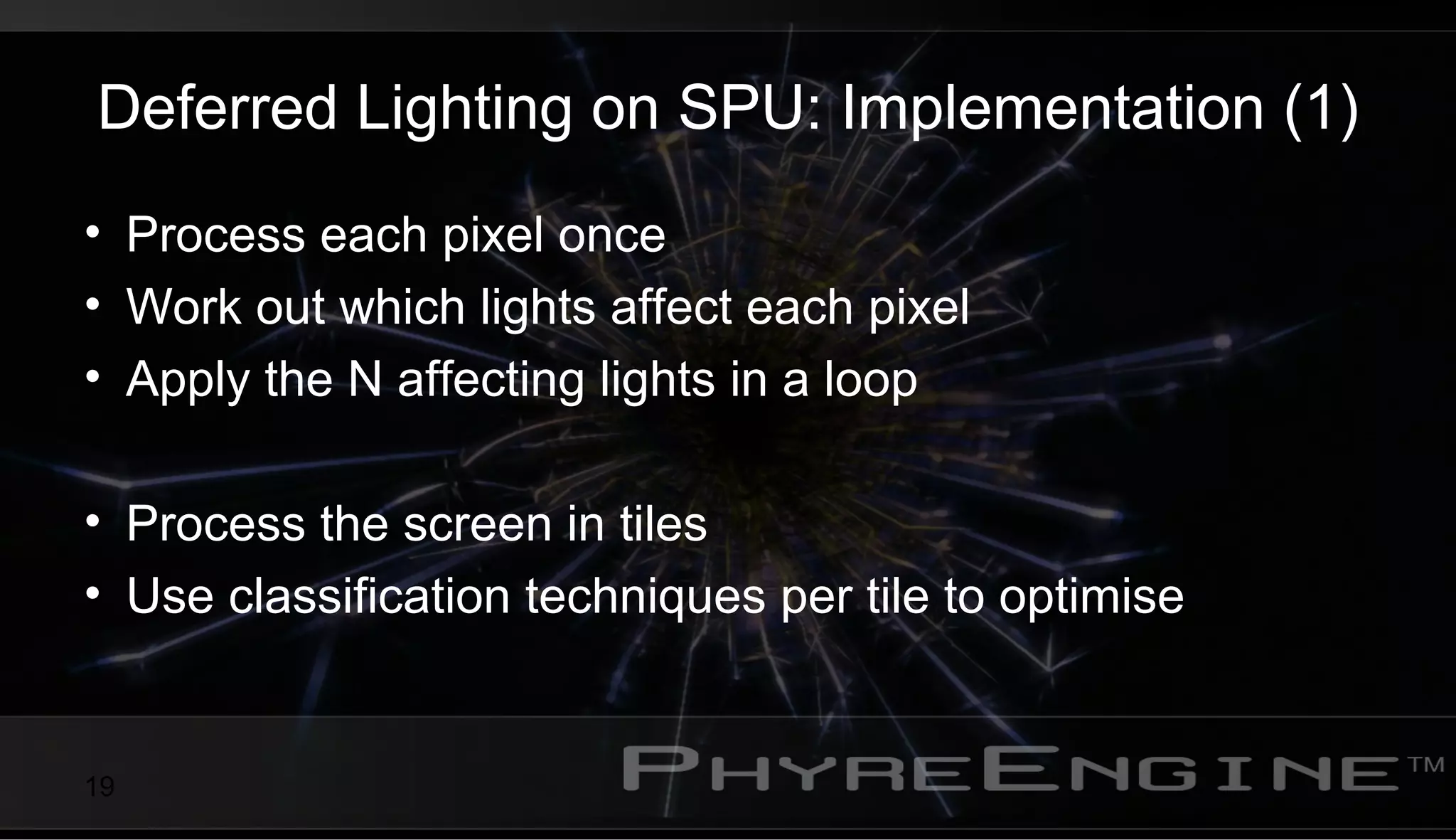 19
Deferred Lighting on SPU: Implementation (1)
• Process each pixel once
• Work out which lights affect each pixel
• Apply the N affecting lights in a loop
• Process the screen in tiles
• Use classification techniques per tile to optimise
 